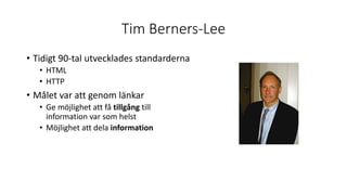 Tim Berners-Lee
• Tidigt 90-tal utvecklades standarderna
• HTML
• HTTP
• Målet var att genom länkar
• Ge möjlighet att få tillgång till
information var som helst
• Möjlighet att dela information
 