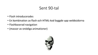 Sent 90-tal
• Flash introducerades
• En kombination av flash och HTML-kod byggde upp webbsidorna
• Flashbaserad navigation
• (massor av onödiga animationer)
 