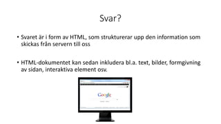 Svar?
• Svaret är i form av HTML, som strukturerar upp den information som
skickas från servern till oss
• HTML-dokumentet kan sedan inkludera bl.a. text, bilder, formgivning
av sidan, interaktiva element osv.
 