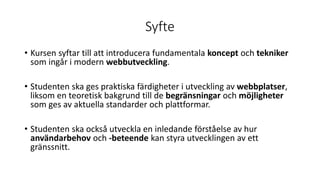 Syfte
• Kursen syftar till att introducera fundamentala koncept och tekniker
som ingår i modern webbutveckling.
• Studenten ska ges praktiska färdigheter i utveckling av webbplatser,
liksom en teoretisk bakgrund till de begränsningar och möjligheter
som ges av aktuella standarder och plattformar.
• Studenten ska också utveckla en inledande förståelse av hur
användarbehov och -beteende kan styra utvecklingen av ett
gränssnitt.
 