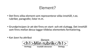 Element?
• Det finns olika element som representerar olika innehåll, t.ex.
rubriker, paragrafer, listor m.m.
• Grundprincipen är att det finns en start- och ett sluttagg. Det innehåll
som finns mellan dessa taggar tilldelas elementets formatiering.
• Kan även ha attribut
 