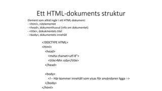 Ett HTML-dokuments struktur
<!DOCTYPE HTML>
<html>
<head>
<meta charset=utf-8">
<title>Min sida</title>
</head>
<body>
<!-- Här kommer innehåll som visas för användaren ligga -->
</body>
</html>
Element som alltid ingår i ett HTML-dokument:
- <html>, rotelementet
- <head>, dokumenthuvud (info om dokumentet)
- <title>, dokukmentets titel
- <body>, dokumentets innehåll
 