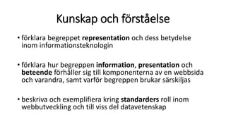 Kunskap och förståelse
• förklara begreppet representation och dess betydelse
inom informationsteknologin
• förklara hur begreppen information, presentation och
beteende förhåller sig till komponenterna av en webbsida
och varandra, samt varför begreppen brukar särskiljas
• beskriva och exemplifiera kring standarders roll inom
webbutveckling och till viss del datavetenskap
 