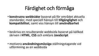 Färdighet och förmåga
• konstruera webbsidor baserat på för området aktuella
standarder, med speciell hänsyn till tillgänglighet och
kompatibilitet, samt viss hänsyn till användbarhet
• beskriva en resulterande webbsida baserat på källkod
skriven i HTML, CSS och enklare JavaScript
• motivera användningsmässiga ställningstagande vid
utformning av en webbsida
 