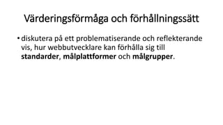 Värderingsförmåga och förhållningssätt
•diskutera på ett problematiserande och reflekterande
vis, hur webbutvecklare kan förhålla sig till
standarder, målplattformer och målgrupper.
 