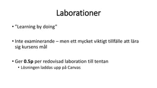 Laborationer
• ”Learning by doing”
• Inte examinerande – men ett mycket viktigt tillfälle att lära
sig kursens mål
• Ger 0.5p per redovisad laboration till tentan
• Lösningen laddas upp på Canvas
 