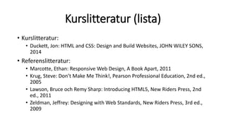 Kurslitteratur (lista)
• Kurslitteratur:
• Duckett, Jon: HTML and CSS: Design and Build Websites, JOHN WILEY SONS,
2014
• Referenslitteratur:
• Marcotte, Ethan: Responsive Web Design, A Book Apart, 2011
• Krug, Steve: Don’t Make Me Think!, Pearson Professional Education, 2nd ed.,
2005
• Lawson, Bruce och Remy Sharp: Introducing HTML5, New Riders Press, 2nd
ed., 2011
• Zeldman, Jeffrey: Designing with Web Standards, New Riders Press, 3rd ed.,
2009
 