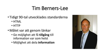 Tim Berners-Lee
•Tidigt 90-tal utvecklades standarderna
• HTML
• HTTP
•Målet var att genom länkar
• Ge möjlighet att få tillgång till
information var som helst
• Möjlighet att dela information
 