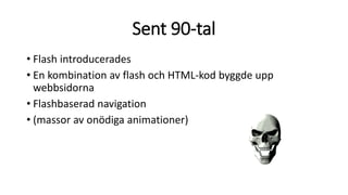 Sent 90-tal
• Flash introducerades
• En kombination av flash och HTML-kod byggde upp
webbsidorna
• Flashbaserad navigation
• (massor av onödiga animationer)
 