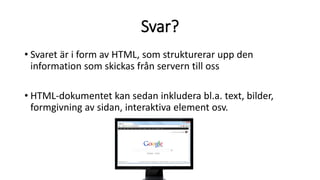 Svar?
• Svaret är i form av HTML, som strukturerar upp den
information som skickas från servern till oss
• HTML-dokumentet kan sedan inkludera bl.a. text, bilder,
formgivning av sidan, interaktiva element osv.
 