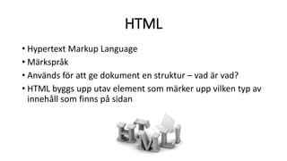HTML
• Hypertext Markup Language
• Märkspråk
• Används för att ge dokument en struktur – vad är vad?
• HTML byggs upp utav element som märker upp vilken typ av
innehåll som finns på sidan
 