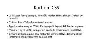 Kort om CSS
• CSS sköter formgivning av innehåll, medan HTML sköter struktur av
innehåll.
• CSS styr hur HTML-elementen ska visas
• Typisk användning av CSS är för typografi, layout, bildhantering m.m.
• CSS är ett eget språk, men går att använda tillsammans med HTML
• Genom att koppla olika CSS-mallar till samma HTML-dokument kan
informationen presenteras på olika sätt
 