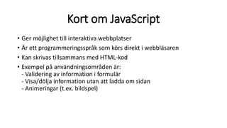 Kort om JavaScript
• Ger möjlighet till interaktiva webbplatser
• Är ett programmeringsspråk som körs direkt i webbläsaren
• Kan skrivas tillsammans med HTML-kod
• Exempel på användningsområden är:
- Validering av information i formulär
- Visa/dölja information utan att ladda om sidan
- Animeringar (t.ex. bildspel)
 