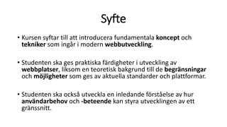 Syfte
• Kursen syftar till att introducera fundamentala koncept och
tekniker som ingår i modern webbutveckling.
• Studenten ska ges praktiska färdigheter i utveckling av
webbplatser, liksom en teoretisk bakgrund till de begränsningar
och möjligheter som ges av aktuella standarder och plattformar.
• Studenten ska också utveckla en inledande förståelse av hur
användarbehov och -beteende kan styra utvecklingen av ett
gränssnitt.
 