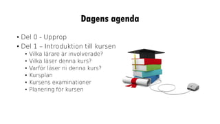 Dagens agenda
• Del 0 - Upprop
• Del 1 – Introduktion till kursen
• Vilka lärare är involverade?
• Vilka läser denna kurs?
• Varför läser ni denna kurs?
• Kursplan
• Kursens examinationer
• Planering för kursen
 