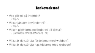 Tankeverkstad
• Vad gör ni på internet?
• Top 5
• Vilka tjänster använder ni?
• Top 5
• Vilken plattform använder ni till detta?
• Dator/Tablet/Mobil/Annan( i %)
• Vilka är de största fördelarna med webben?
• Vilka är de största nackdelarna med webben?
 