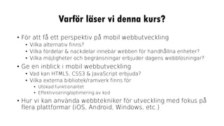 Varför läser vi denna kurs?
• För att få ett perspektiv på mobil webbutveckling
• Vilka alternativ finns?
• Vilka fördelar & nackdelar innebär webben för handhållna enheter?
• Vilka möjligheter och begränsningar erbjuder dagens webblösningar?
• Ge en inblick i mobil webbutveckling
• Vad kan HTML5, CSS3 & JavaScript erbjuda?
• Vilka externa bibliotek/ramverk finns för
• Utökad funktionalitet
• Effektivisering/optimering av kod
• Hur vi kan använda webbtekniker för utveckling med fokus på
flera plattformar (iOS, Android, Windows, etc.)
 