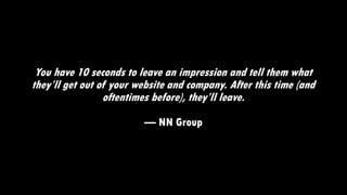 You have 10 seconds to leave an impression and tell them what
they’ll get out of your website and company. After this time (and
oftentimes before), they’ll leave.
— NN Group
 