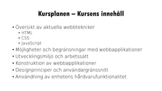 Kursplanen – Kursens innehåll
• Översikt av aktuella webbtekniker
• HTML
• CSS
• JavaScript
• Möjligheter och begränsningar med webbapplikationer
• Utvecklingsmiljö och arbetssätt
• Konstruktion av webbapplikationer
• Designprinciper och användargränssnitt
• Användning av enhetens hårdvarufunktionalitet
 