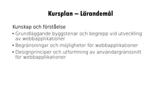 Kursplan – Lärandemål
Kunskap och förståelse
• Grundläggande byggstenar och begrepp vid utveckling
av webbapplikationer
• Begränsningar och möjligheter för webbapplikationer
• Designprinciper och utformning av användargränssnitt
för webbapplikationer
 