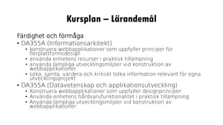 Kursplan – Lärandemål
Färdighet och förmåga
• DA355A (Informationsarkitekt)
• konstruera webbapplikationer som uppfyller principer för
flerplattformsdesign
• använda enhetens resurser i praktisk tillämpning
• använda lämpliga utvecklingsmiljöer vid konstruktion av
webbapplikationer
• söka, samla, värdera och kritiskt tolka information relevant för egna
utvecklingsprojekt
• DA355A (Datavetenskap och applikationsutveckling)
• Konstruera webbapplikationer som uppfyller designprinciper
• Använda enhetens hårdvarufunktionalitet i praktisk tillämpning
• Använda lämpliga utvecklingsmiljöer vid konstruktion av
webbapplikationer
 
