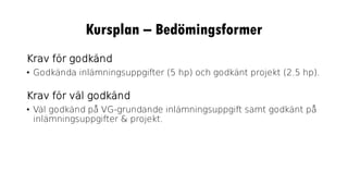 Kursplan – Bedömingsformer
Krav för godkänd
• Godkända inlämningsuppgifter (5 hp) och godkänt projekt (2.5 hp).
Krav för väl godkänd
• Väl godkänd på VG-grundande inlämningsuppgift samt godkänt på
inlämningsuppgifter & projekt.
 