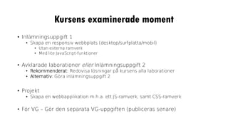 Kursens examinerade moment
• Inlämningsuppgift 1
• Skapa en responsiv webbplats (desktop/surfplatta/mobil)
• Utan externa ramverk
• Med lite JavaScript-funktioner
• Avklarade laborationer eller Inlämningsuppgift 2
• Rekommenderat: Redovisa lösningar på kursens alla laborationer
• Alternativ: Göra inlämningsuppgift 2
• Projekt
• Skapa en webbapplikation m.h.a. ett JS-ramverk, samt CSS-ramverk
• För VG – Gör den separata VG-uppgiften (publiceras senare)
 