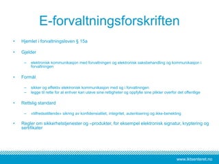 www.iktsenteret.no
E-forvaltningsforskriften
• Hjemlet i forvaltningsloven § 15a
• Gjelder
– elektronisk kommunikasjon med forvaltningen og elektronisk saksbehandling og kommunikasjon i
forvaltningen
• Formål
– sikker og effektiv elektronisk kommunikasjon med og i forvaltningen
– legge til rette for at enhver kan utøve sine rettigheter og oppfylle sine plikter overfor det offentlige
• Rettslig standard
– «tilfredsstillende» sikring av konfidensialitet, integritet, autentisering og ikke-benekting
• Regler om sikkerhetstjenester og –produkter, for eksempel elektronisk signatur, kryptering og
sertifikater
 