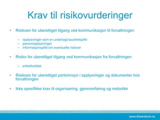 www.iktsenteret.no
Krav til risikovurderinger
• Risikoen for uberettiget tilgang ved kommunikasjon til forvaltningen
– opplysninger som er underlagt taushetsplikt
– personopplysninger
– informasjonsplikt om eventuelle risikoer
• Risiko for uberettiget tilgang ved kommunikasjon fra forvaltningen
– enkeltvedtak
• Risikoen for uberettiget partsinnsyn i opplysninger og dokumenter hos
forvaltningen
• Ikke spesifikke krav til organisering, gjennomføring og metodikk
 
