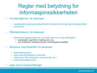 www.iktsenteret.no
Regler med betydning for
informasjonssikkerheten
• Forvaltningsloven, for eksempel
– taushetsplikt (noens personlige forhold; tekniske innretninger og fremgangsmåter)
– partsinnsyn
• Offentlighetsloven, for eksempel
– dokumenter/opplysninger som er unntatt eller kan unntas offentlighet
• taushetsplikt, organinternt, tilsetting, lønn, osv.
• svar til eksamen, karakterer/vitenmål, forskningsideer/-prosjekter
• Arkivloven med forskrifter, for eksempel
– sikkerhetskopiering
– fysisk sikring (skadeverk, innbrudd)
– miljø (vann, fukt, temperatur, forurensning, osv.)
– brann og skadelig varme
• Ingen krav til risikovurderinger
 