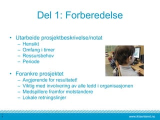 www.iktsenteret.no
Del 1: Forberedelse
• Utarbeide prosjektbeskrivelse/notat
– Hensikt
– Omfang i timer
– Ressursbehov
– Periode
• Forankre prosjektet
– Avgjørende for resultatet!
– Viktig med involvering av alle ledd i organisasjonen
– Medspillere framfor motstandere
– Lokale retningslinjer
1
7
 