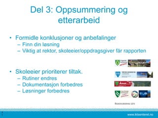 www.iktsenteret.no
Del 3: Oppsummering og
etterarbeid
• Formidle konklusjoner og anbefalinger
– Finn din løsning
– Viktig at rektor, skoleeier/oppdragsgiver får rapporten
• Skoleeier prioriterer tiltak.
– Rutiner endres
– Dokumentasjon forbedres
– Løsninger forbedres
3
1
 