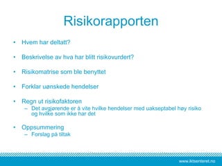www.iktsenteret.no
Risikorapporten
• Hvem har deltatt?
• Beskrivelse av hva har blitt risikovurdert?
• Risikomatrise som ble benyttet
• Forklar uønskede hendelser
• Regn ut risikofaktoren
– Det avgjørende er å vite hvilke hendelser med uakseptabel høy risiko
og hvilke som ikke har det
• Oppsummering
– Forslag på tiltak
 