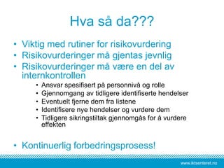 www.iktsenteret.no
Hva så da???
• Viktig med rutiner for risikovurdering
• Risikovurderinger må gjentas jevnlig
• Risikovurderinger må være en del av
internkontrollen
• Ansvar spesifisert på personnivå og rolle
• Gjennomgang av tidligere identifiserte hendelser
• Eventuelt fjerne dem fra listene
• Identifisere nye hendelser og vurdere dem
• Tidligere sikringstiltak gjennomgås for å vurdere
effekten
• Kontinuerlig forbedringsprosess!
 