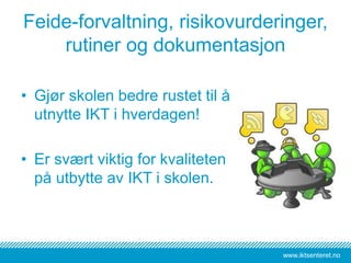 www.iktsenteret.no
Feide-forvaltning, risikovurderinger,
rutiner og dokumentasjon
• Gjør skolen bedre rustet til å
utnytte IKT i hverdagen!
• Er svært viktig for kvaliteten
på utbytte av IKT i skolen.
 
