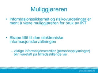 www.iktsenteret.no
Muliggjøreren
• Informasjonssikkerhet og risikovurderinger er
ment å være muliggjøreren for bruk av IKT
• Skape tillit til den elektroniske
informasjonsforvaltningen
– viktige informasjonsverdier (personopplysninger)
blir ivaretatt på tilfredsstillende vis
 