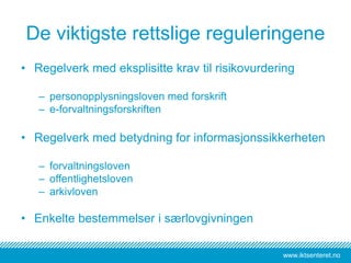 www.iktsenteret.no
De viktigste rettslige reguleringene
• Regelverk med eksplisitte krav til risikovurdering
– personopplysningsloven med forskrift
– e-forvaltningsforskriften
• Regelverk med betydning for informasjonssikkerheten
– forvaltningsloven
– offentlighetsloven
– arkivloven
• Enkelte bestemmelser i særlovgivningen
 