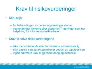 www.iktsenteret.no
Krav til risikovurderinger
• Skal skje
– før behandlingen av personopplysninger starter
– ved endringer i interne eller eksterne IT-løsninger som har
betydning for informasjonssikkerheten
• Krav til selve risikovurderingene
– ikke mer omfattende eller formaliserte enn nødvendig
– skal basere seg på akseptkriterier vedtatt av toppledelsen
– ingen nærmere krav til gjennomføring og metodikk
 