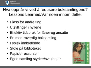 Hva oppnår vi ved å redusere boksamlingene?
  Lessons Learned/Var noen innom dette:
 •   Plass for andre ting
 •   Utstillinger i hyllene
 •   Effektiv tidsbruk for låner og ansatte
 •   En mer troverdig boksamling
 •   Fysisk innbydende
 •   Stole på biblioteket
 •   Papir/e-ressurser
 •   Egen samling styrker/svakheter
 