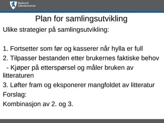 Plan for samlingsutvikling
Ulike strategier på samlingsutvikling:

1. Fortsetter som før og kasserer når hylla er full
2. Tilpasser bestanden etter brukernes faktiske behov
  - Kjøper på etterspørsel og måler bruken av
litteraturen
3. Løfter fram og eksponerer mangfoldet av litteratur
Forslag:
Kombinasjon av 2. og 3.
 