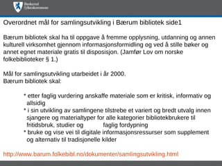 Overordnet mål for samlingsutvikling i Bærum bibliotek side1

Bærum bibliotek skal ha til oppgave å fremme opplysning, utdanning og annen
kulturell virksomhet gjennom informasjonsformidling og ved å stille bøker og
annet egnet materiale gratis til disposisjon. (Jamfør Lov om norske
folkebiblioteker § 1.)

Mål for samlingsutvikling utarbeidet i år 2000.
Bærum bibliotek skal:

       * etter faglig vurdering anskaffe materiale som er kritisk, informativ og
        allsidig
       * i sin utvikling av samlingene tilstrebe et variert og bredt utvalg innen
        sjangere og materialtyper for alle kategorier bibliotekbrukere til
        fritidsbruk, studier og          faglig fordypning
       * bruke og vise vei til digitale informasjonsressurser som supplement
        og alternativ til tradisjonelle kilder

http://www.barum.folkebibl.no/dokumenter/samlingsutvikling.html
 