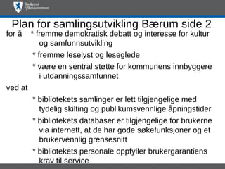 Plan for samlingsutvikling Bærum side 2
for å    * fremme demokratisk debatt og interesse for kultur
             og samfunnsutvikling
          * fremme leselyst og leseglede
          * være en sentral støtte for kommunens innbyggere
             i utdanningssamfunnet
ved at
         * bibliotekets samlinger er lett tilgjengelige med
           tydelig skilting og publikumsvennlige åpningstider
         * bibliotekets databaser er tilgjengelige for brukerne
           via internett, at de har gode søkefunksjoner og et
           brukervennlig grensesnitt
         * bibliotekets personale oppfyller brukergarantiens
           krav til service
 