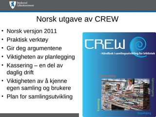 Norsk utgave av CREW
• Norsk versjon 2011
• Praktisk verktøy
• Gir deg argumentene
• Viktigheten av planlegging
• Kassering – en del av
  daglig drift
• Viktigheten av å kjenne
  egen samling og brukere
• Plan for samlingsutvikling
 