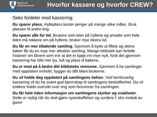 Hvorfor kassere og hvorfor CREW?

Seks fordeler med kassering:
Du sparer plass. Hylleplass koster penger på mange ulike måter. Bruk
plassen til andre ting.
Du sparer alle for tid. Brukere som leter på hyllene og ansatte som hele
tiden må rokkere om på hyllene, bruker mye ekstra tid.
Du får en mer tiltalende samling. Gjennom å bytte ut fillete og skitne
bøker får du en mye mer attraktiv samling. Mange bibliotek kan fortelle
historier om lånere som tror at det er kjøpt inn mye nytt, fordi det gjennom
kassering har blitt mer lys, luft og plass til bøkene.
Du er med på å bedre ditt biblioteks rennome. Gjennom å ha samlinger
med oppdatert innhold, bygger du tillit blant brukerne.
Du vil holde deg oppdatert på samlingens behov. Ved kontinuerlig
kassering vil du ha svært god kjennskap til samlingens beskaffenhet. Du vil
enklere holde oversikt over ting som forsvinner fra samlingen.
Du får hele tiden informasjon om samlingens styrker og svakheter.
Dette er nyttig når du skal gjøre nyanskaffelser og vurdere f. eks mottak av
gaver. 
 
