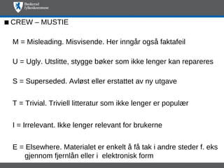  CREW – MUSTIE

 M = Misleading. Misvisende. Her inngår også faktafeil

 U = Ugly. Utslitte, stygge bøker som ikke lenger kan repareres

 S = Superseded. Avløst eller erstattet av ny utgave


 T = Trivial. Triviell litteratur som ikke lenger er populær


 I = Irrelevant. Ikke lenger relevant for brukerne


 E = Elsewhere. Materialet er enkelt å få tak i andre steder f. eks
    gjennom fjernlån eller i elektronisk form
 