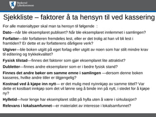Sjekkliste – faktorer å ta hensyn til ved kassering
For alle materialtyper skal man ta hensyn til følgende :
Dato—når ble eksemplaret publisert? Når ble eksemplaret innlemmet i samlingen?
Forfatter—blir forfatteren fremdeles lest, eller er det trolig at han vil bli lest i
framtiden? Er dette et av forfatterens dårligere verk?
Utgiver—ble boken utgitt på eget forlag eller utgitt av noen som har stilt mindre krav
til editering og trykkekvalitet?
Fysisk tilstad—finnes det faktorer som gjør eksemplaret lite attraktivt?
Dubletter—finnes andre eksemplarer som er i bedre fysisk stand?
Finnes det andre bøker om samme emne i samlingen —dersom denne boken
kasseres, hvilke andre titler er tilgjengelig?
Kostnad ved å kjøpe inn nytt— er det mulig med nyinnkjøp av samme tittel? Var
dette et kostbart innkjøp som det vil lønne seg å binde inn på nytt, i stedet for å kjøpe
ny?
Hylletid—hvor lenge har eksemplaret stått på hylla uten å være i sirkulasjon?
Relevans i lokalsamfunnet—er materialet av interesse i lokalsamfunnet?
 