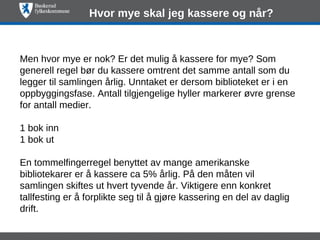 Hvor mye skal jeg kassere og når?



Men hvor mye er nok? Er det mulig å kassere for mye? Som
generell regel bør du kassere omtrent det samme antall som du
legger til samlingen årlig. Unntaket er dersom biblioteket er i en
oppbyggingsfase. Antall tilgjengelige hyller markerer øvre grense
for antall medier.

1 bok inn
1 bok ut

En tommelfingerregel benyttet av mange amerikanske
bibliotekarer er å kassere ca 5% årlig. På den måten vil
samlingen skiftes ut hvert tyvende år. Viktigere enn konkret
tallfesting er å forplikte seg til å gjøre kassering en del av daglig
drift.
 