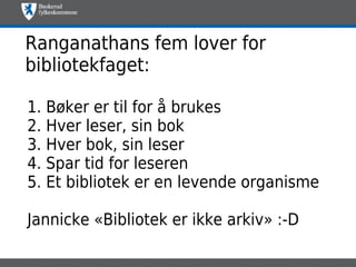 Ranganathans fem lover for
bibliotekfaget:

1. Bøker er til for å brukes
2. Hver leser, sin bok
3. Hver bok, sin leser
4. Spar tid for leseren
5. Et bibliotek er en levende organisme

Jannicke «Bibliotek er ikke arkiv» :-D
 