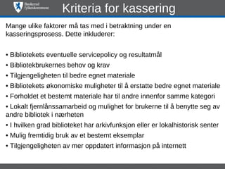 Kriteria for kassering
Mange ulike faktorer må tas med i betraktning under en
kasseringsprosess. Dette inkluderer:


• Bibliotekets eventuelle servicepolicy og resultatmål
• Bibliotekbrukernes behov og krav
• Tilgjengeligheten til bedre egnet materiale
• Bibliotekets økonomiske muligheter til å erstatte bedre egnet materiale
• Forholdet et bestemt materiale har til andre innenfor samme kategori
• Lokalt fjernlånssamarbeid og mulighet for brukerne til å benytte seg av
andre bibliotek i nærheten
• I hvilken grad biblioteket har arkivfunksjon eller er lokalhistorisk senter
• Mulig fremtidig bruk av et bestemt eksemplar
• Tilgjengeligheten av mer oppdatert informasjon på internett
 