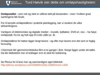 Tord Høivik sier dette om omløpshastigheten:


Omløpstallet - som rett og slett er utlånet delt på bestanden - viser i hvilken grad
samlingene blir brukt.

For å benytte omløpstallene i praktisk planlegging, bør vi studere de ulike
delsamlingene.

Vanligvis vil elektroniske og digitale medier - musikk, lydbøker, DVD-er, osv. - ha høye
omløpstall, fra tre og helt opp til ti-tolv utlån pr. år.

Omløpstallene for bøker ligger langt lavere - og ofte mye lavere enn det som er faglig
forsvarlig.

I Danmark blir gjennomsnittsboka lånt ut to ganger i året. Norge ligger under ett-tallet.
Da blir biblioteket mer et boklager enn et sted for boklesing.


Se Plinius for å lese mer og sammenligne eget bibliotek:
http://plinius.wordpress.com/2008/01/29/p-2408/#more-1406
 